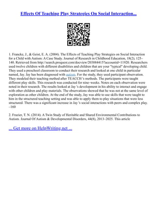 Effects Of Teaching Play Strategies On Social Interaction...
1. Francke, J., & Geist, E. A. (2004). The Effects of Teaching Play Strategies on Social Interaction
for a Child with Autism: A Case Study. Journal of Research in Childhood Education, 18(2), 125–
140. Retrieved from http://search.proquest.com/docview/203884415?accountid=11920. Researchers
used twelve children with different disabilities and children that are your "typical" developing child.
They used a preschool classroom to conduct their research and looked at one child in particular
named, Jay. Jay has been diagnosed with autism. For the study, they used participant observation.
They modeled their teaching method after TEACCH 's methods. The participants were taught
different play skills. This research was conducted for nine–weeks. Notes on each observation were
noted in their research. The results looked at Jay 's development in his ability to interact and engage
with other children and play materials. The observations showed that he was not at the same level of
exploration as other children. At the end of the study, Jay was able to use skills that were taught to
him in the structured teaching setting and was able to apply them to play situations that were less
structured. There was a significant increase in Jay 's social interactions with peers and complex play.
–160
2. Frazier, T. N. (2014). A Twin Study of Heritable and Shared Environmental Contributions to
Autism. Journal Of Autism & Developmental Disorders, 44(8), 2013–2025. This article
... Get more on HelpWriting.net ...
 