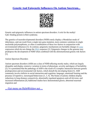 Genetic And Epigenetic Influences On Autism Spectrum...
Genetic and epigenetic influences in autism spectrum disorders: A role for the methyl
CpG–binding protein in Rett syndrome.
The genetics of neurodevelopmental disorders (NDD) rarely display a Mendelian mode of
inheritance, and can result from a single rare gene mutation, more common variations in single
nucleotide polymorphisms, or often a combination of these two factors in conjunction with
environmental influences [1]. In contrast, epigenetic mechanisms are heritable changes in gene
expression which do not change the DNA sequence [1]. Epigenetic changes to the genome may
predispose the development of NDD when combined with the aforementioned genetic risk factors
[1].
Autism Spectrum Disorders
Autism spectrum disorders (ASD) are a class of NDD affecting mostly males, which are largely
idiopathic and display extensive variation in terms of phenotype, severity and degree of heritability
[2]. It is postulated that the pathology of ASD is the result of a complex interaction between genetic
predisposition and environmental risk factors, which disturb the developing brain [1]. ASD
commonly involve deficits in social interaction and cognition, language, emotional learning and the
presence of repetitive, stereotyped behaviours [1, 3, 4]. The brains of autistic children display
reductions in long distance connectivity, abnormally regulated apoptosis and cell division, and
increased inflammation [4].Additional studies have demonstrated gliosis, abnormal neuronal
migration and
... Get more on HelpWriting.net ...
 