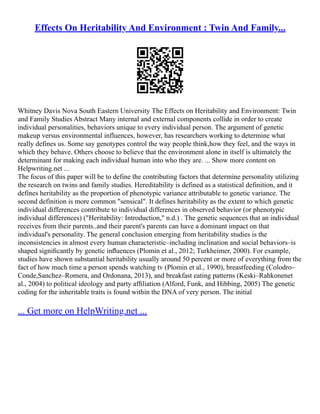 Effects On Heritability And Environment : Twin And Family...
Whitney Davis Nova South Eastern University The Effects on Heritability and Environment: Twin
and Family Studies Abstract Many internal and external components collide in order to create
individual personalities, behaviors unique to every individual person. The argument of genetic
makeup versus environmental influences, however, has researchers working to determine what
really defines us. Some say genotypes control the way people think,how they feel, and the ways in
which they behave. Others choose to believe that the environment alone in itself is ultimately the
determinant for making each individual human into who they are. ... Show more content on
Helpwriting.net ...
The focus of this paper will be to define the contributing factors that determine personality utilizing
the research on twins and family studies. Hereditability is defined as a statistical definition, and it
defines heritability as the proportion of phenotypic variance attributable to genetic variance. The
second definition is more common "sensical". It defines heritability as the extent to which genetic
individual differences contribute to individual differences in observed behavior (or phenotypic
individual differences) ("Heritability: Introduction," n.d.) . The genetic sequences that an individual
receives from their parents..and their parent's parents can have a dominant impact on that
individual's personality. The general conclusion emerging from heritability studies is the
inconsistencies in almost every human characteristic–including inclination and social behaviors–is
shaped signiﬁcantly by genetic inﬂuences (Plomin et al., 2012; Turkheimer, 2000). For example,
studies have shown substantial heritability usually around 50 percent or more of everything from the
fact of how much time a person spends watching tv (Plomin et al., 1990), breastfeeding (Colodro–
Conde,Sanchez–Romera, and Ordonana, 2013), and breakfast eating patterns (Keski–Rahkonenet
al., 2004) to political ideology and party afﬁliation (Alford, Funk, and Hibbing, 2005) The genetic
coding for the inheritable traits is found within the DNA of very person. The initial
... Get more on HelpWriting.net ...
 