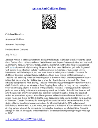 Autism And Children Essay
Childhood Disorders
Autism and Children
Abnormal Psychology
Professor Bruce Cameron
July 22, 2007
Abstract: Autism is a brain development disorder that is found in children usually before the age of
three. Autism affects children and their "social interactions, impaired communication, and restricted
and repetitive behavior." (www.wikipedia.org) The number of children that have been diagnosed
with autism is dramatically increasing. Boys are four times more likely than girls to be diagnosed
with autism. Signs of autism include visual impairments such as lack of eye contact, speech
impairments and limited speech, and restrictive interests and repetitive behavior. Treatment for
children with autism includes therapy including ... Show more content on Helpwriting.net ...
They are also less likely to ask for something such as a drink or snack, or share experiences such as
telling their parent what they did that day or what they found digging in the mud. They have
difficulty being creative when playing. They are commonly engaged in repetitive behavior which is
divided into five categories: stereotype: hand flapping, head rolling, or body rocking; compulsive
behavior: arranging objects in a certain order; sameness: resistance to change; ritualistic behavior:
performs same activity in the same way everyday; restricted behavior: limited focus, interests and
activities; and self–injury: movements that can injure themselves such as biting. The causes of
autism are somewhat a mystery. Many blame genetics and environmental causes. Researchers of
autism reason that it is so hard to define the cause because it is not a single disorder, but a spectrum
of disorders. "Genetic factors are the most significant cause for autism spectrum disorders. Early
studies of twins found the average concordance for identical twins to be 70% and estimated
heritability to be over 90%, in other words, that genetics explains over 90% of whether a child will
develop autism. Many of the non–autistic co–twins had learning or social disabilities. For adult
siblings the risk for having one or more features of the broader autism phenotype might be as high
as 30%."
... Get more on HelpWriting.net ...
 
