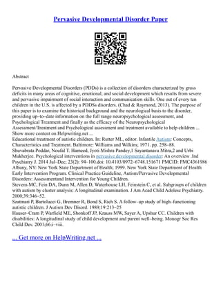 Pervasive Developmental Disorder Paper
Abstract
Pervasive Developmental Disorders (PDDs) is a collection of disorders characterized by gross
deficits in many areas of cognitive, emotional, and social development which results from severe
and pervasive impairment of social interaction and communication skills. One out of every ten
children in the U.S. is affected by a PDDSs disorders. (Chad & Raymond, 2013). The purpose of
this paper is to examine the historical background and the neurological basis to the disorder,
providing up–to–date information on the full range neuropsychological assessment, and
Psychological Treatment and finally as the efficacy of the Neuropsychological
Assessment/Treatment and Psychological assessment and treatment available to help children ...
Show more content on Helpwriting.net ...
Educational treatment of autistic children. In: Rutter ML, editor. Infantile Autism: Concepts,
Characteristics and Treatment. Baltimore: Williams and Wilkins; 1971. pp. 258–88.
Shuvabrata Poddar, Noufal T. Hameed, Jyoti Mishra Pandey,1 Sayantanava Mitra,2 and Urbi
Mukherjee. Psychological interventions in pervasive developmental disorder: An overview .Ind
Psychiatry J. 2014 Jul–Dec; 23(2): 94–100.doi: 10.4103/0972–6748.151671 PMCID: PMC4361986
Albany, NY: New York State Department of Health; 1999. New York State Department of Health
Early Intervention Program. Clinical Practice Guideline, Autism/Pervasive Developmental
Disorders: Assessmentand Intervention for Young Children.
Stevens MC, Fein DA, Dunn M, Allen D, Waterhouse LH, Feinstein C, et al. Subgroups of children
with autism by cluster analysis: A longitudinal examination. J Am Acad Child Adolesc Psychiatry.
2000;39:346–52.
Szatmari P, Bartolucci G, Bremner R, Bond S, Rich S. A follow–up study of high–functioning
autistic children. J Autism Dev Disord. 1989;19:213–25
Hauser–Cram P, Warfield ME, Shonkoff JP, Krauss MW, Sayer A, Upshur CC. Children with
disabilities: A longitudinal study of child development and parent well–being. Monogr Soc Res
Child Dev. 2001;66:i–viii.
... Get more on HelpWriting.net ...
 
