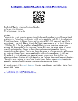 Etiological Theories Of Autism Spectrum Disorder Essay
Etiological Theories of Autism Spectrum Disorder:
A Review of the Literature
Nova Southeastern University
Abstract
Within the last twenty years, the amount of empirical research regarding the possible cause(s) and
risk factors for Autism Spectrum Disorder (ASD) has increased (Lai et al., 2014). According to the
United States Centers for Disease Control and Prevention (CDC), ASD is currently identified in
approximately 1 out of 68 children living in the United States, compared to 1 in 10,000 children in
1980 (Baio, 2014). The rise in ASD prevalence highlights the need to continue research into
etiology, risk factors, and effective treatments. Purpose: This paper is a critical review of current
scientific studies that have focused on the ASD population about etiology of the disorder,
susceptibility, and prevalence. Theories and factors that appear to influence or predict ASD outcome
are reviewed. Method: Twenty–two research articles published between January 1, 2009, and
November 1, 2014, in scientific, peer–reviewed journals were retrieved from the following
electronic databases: ProQuest, CINAHL Complete, and Cochrane Database of Systematic Reviews.
The articles were evaluated for risk of bias. Results: Recent findings suggest autism is a disorder
caused by interplay of multiple genetic, epigenetic and environmental factors.
Keywords: Autism, ASD, Autism Spectrum Disorder; in combination with: Etiology and/or Cause,
Genetic Risk Factors,
... Get more on HelpWriting.net ...
 