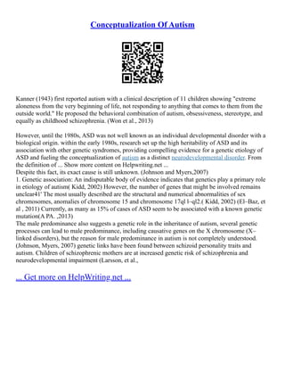 Conceptualization Of Autism
Kanner (1943) first reported autism with a clinical description of 11 children showing "extreme
aloneness from the very beginning of life, not responding to anything that comes to them from the
outside world." He proposed the behavioral combination of autism, obsessiveness, stereotype, and
equally as childhood schizophrenia. (Won et al., 2013)
However, until the 1980s, ASD was not well known as an individual developmental disorder with a
biological origin. within the early 1980s, research set up the high heritability of ASD and its
association with other genetic syndromes, providing compelling evidence for a genetic etiology of
ASD and fueling the conceptualization of autism as a distinct neurodevelopmental disorder. From
the definition of ... Show more content on Helpwriting.net ...
Despite this fact, its exact cause is still unknown. (Johnson and Myers,2007)
1. Genetic association: An indisputable body of evidence indicates that genetics play a primary role
in etiology of autism( Kidd, 2002) However, the number of genes that might be involved remains
unclear41' The most usually described are the structural and numerical abnormalities of sex
chromosomes, anomalies of chromosome 15 and chromosome 17ql l–ql2.( Kidd, 2002) (El–Baz, et
al , 2011) Currently, as many as 15% of cases of ASD seem to be associated with a known genetic
mutation(A PA. ,2013)
The male predominance also suggests a genetic role in the inheritance of autism, several genetic
processes can lead to male predominance, including causative genes on the X chromosome (X–
linked disorders), but the reason for male predominance in autism is not completely understood.
(Johnson, Myers, 2007) genetic links have been found between schizoid personality traits and
autism. Children of schizophrenic mothers are at increased genetic risk of schizophrenia and
neurodevelopmental impairment (Larsson, et al.,
... Get more on HelpWriting.net ...
 