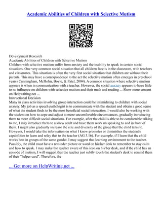 Academic Abilities of Children with Selective Mutism
Development Research
Academic Abilities of Children with Selective Mutism
Children with selective mutism suffer from anxiety and the inability to speak in certain social
situations. One very common social situation that all children face is in the classroom, with teachers
and classmates. This situation is often the very first social situation that children are without their
parents. This may have a correspondence to the act the selective mutism often emerges in preschool
years (Cunningham, McHolm, Boyle, & Patel, 2004). A common situation where selective mutism
appears is when in communication with a teacher. However, the social anxiety appears to have little
to no influence on children with selective mutism and their math and reading ... Show more content
on Helpwriting.net ...
Instructional Decision
Many in class activities involving group interaction could be intimidating to children with social
anxiety. My job as a speech pathologist is to communicate with the student and obtain a good sense
of what the student finds to be the most beneficial social interaction. I would also be working with
the student on how to cope and adjust to more uncomfortable circumstances, gradually introducing
them to more difficult social situations. For example, after the child is able to be comfortable talking
to me, I may introduce them to a knew adult and have them work on speaking to and in front of
them. I might also gradually increase the size and diversity of the group that the child talks to.
However, I would take the information on what I know promotes or diminishes the student's
capabilities to learn and relay that to the teacher (AG 3.16). For example, if I learn that the child
works best in groups of the same gender, I may suggest that learning environment to the teacher.
Possibly, the child must have a reminder picture or word on his/her desk to remember to stay calm
and how to speak. I may make the teacher aware of this icon on his/her desk, and if the child has an
episode of mutism, I will suggest that the teacher just subtly touch the student's desk to remind them
of their "helper card". Therefore, the
... Get more on HelpWriting.net ...
 