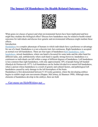 The Impact Of Handedness On Health Related Outcomes For...
What genes (or classes of genes) and what environmental factors have been implicated and how
might they mediate this biological effect? Discuss how handedness may be related to health related
outcomes for individuals and discuss how genetic and environmental influences might mediate these
effects.
Introduction
Handedness is a complex phenotype of humans in which individuals have a preference or advantage
for use of a hand. Handedness is a not a discrete trait, but continuous. Right handedness is accepted
as normal over left handedness. There are four types of handedness (left–handedness, right–
handedness, mixed–handedness, where one hand is favoured for some tasks and the other hand for
different tasks, and, ambidexterity where each hand is equally strong) however, handedness is a
continuum so individuals can fall within a range of different degrees of handedness. Left handedness
is less common than right handedness, with only approximately 10% of people being left handed
(Hardyck & Petrinovich 1977). Left handedness can be further divided in to natural left handedness,
where a person whose handedness is a result of genetic and cultural factors, and pathological left
handedness caused by early damage to the left hemisphere of the brain.
Handedness is first demonstrated between 9–10 weeks gestation, where the developing embryo
begins to exhibit single arm movements (Hepper, McCartney, & Shannon 1998). Although some
elements of handedness develop in the embryo, there are both
... Get more on HelpWriting.net ...
 