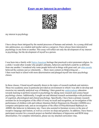 Essay on my interest in psychology
my interest in psychology
I have always been intrigued by the mental processes of humans and animals. As a young child and
into adolescence, as a student and teacher and as a caregiver, I have always been interested in
psychology in one form or another. This essay will reflect not only the development of my interest
in psychology, but the development of myself as a person.
I was born into a family with Native American heritage that practiced a strict protestant religion. As
a child, I would often wonder why people's attitudes, behaviors and beliefs could be so different
from one another. I wondered why some people believed in things with great zeal, yet other people
believed the contrary just as vehemently. ... Show more content on Helpwriting.net ...
I then went back to school with more determination and plunged myself into more psychology
classes.
In these classes, I found myself naturally drawn to the topics of research methods and statistics.
These two academic areas in particular provided an environment in which I was able to develop and
excercise my naturally analytical way of thinking. I then geared my undergraduate education
towards learning to perform research in psychology by taking more research and science based
psychology classes. Additionally, I sought out and obtained research assistantships with professors
of cognition, physiological and clinical psychology. Specifically, I have been a primary research
assistant for an investigation of the effect of irony on recall and recognition, an investigation of the
performance of children with and without Attention Deficit Hyperactivity Disorder (ADHD) on a
computer anticipation task, and an investigation of the effect of Polychlorinated Biphenyls on
ADHD–like behavior in laboratory rats. I have also assisted in literature reviews in the area of
receptive language and Autism, as well as a review on sleep and genetics. In addition, I have been a
participant recruiter for a research project on familial inheritance of depression and REM sleep
abnormalities. For complete information, please see my attached curriculum vitae.
 