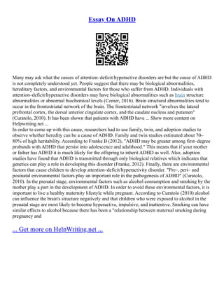 Essay On ADHD
Many may ask what the causes of attention–deficit/hyperactive disorders are but the cause of ADHD
is not completely understood yet. People suggest that there may be biological abnormalities,
hereditary factors, and environmental factors for those who suffer from ADHD. Individuals with
attention–deficit/hyperactive disorders may have biological abnormalities such as brain structure
abnormalities or abnormal biochemical levels (Comer, 2016). Brain structural abnormalities tend to
occur in the frontostriatal network of the brain. The frontostriatal network "involves the lateral
prefrontal cortex, the dorsal anterior cingulate cortex, and the caudate nucleus and putamen"
(Curatolo, 2010). It has been shown that patients with ADHD have ... Show more content on
Helpwriting.net ...
In order to come up with this cause, researchers had to use family, twin, and adoption studies to
observe whether heredity can be a cause of ADHD. Family and twin studies estimated about 70–
80% of high heritability. According to Franke B (2012), "ADHD may be greater among first–degree
probands with ADHD that persist into adolescence and adulthood." This means that if your mother
or father has ADHD it is much likely for the offspring to inherit ADHD as well. Also, adoption
studies have found that ADHD is transmitted through only biological relatives which indicates that
genetics can play a role in developing this disorder (Franke, 2012). Finally, there are environmental
factors that cause children to develop attention–deficit/hyperactivity disorder. "Pre–, peri– and
postnatal environmental factors play an important role in the pathogenesis of ADHD" (Curatolo,
2010). In the prenatal stage, environmental factors such as alcohol consumption and smoking by the
mother play a part in the development of ADHD. In order to avoid these environmental factors, it is
important to live a healthy maternity lifestyle while pregnant. According to Curatolo (2010) alcohol
can influence the brain's structure negatively and that children who were exposed to alcohol in the
prenatal stage are most likely to become hyperactive, impulsive, and inattentive. Smoking can have
similar effects to alcohol because there has been a "relationship between maternal smoking during
pregnancy and
... Get more on HelpWriting.net ...
 