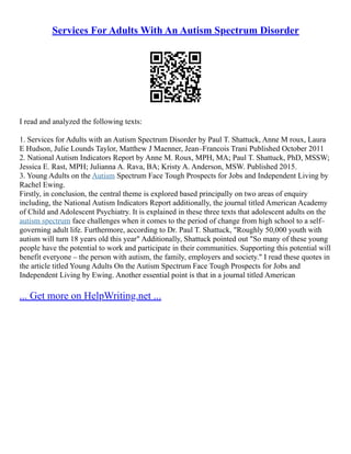 Services For Adults With An Autism Spectrum Disorder
I read and analyzed the following texts:
1. Services for Adults with an Autism Spectrum Disorder by Paul T. Shattuck, Anne M roux, Laura
E Hudson, Julie Lounds Taylor, Matthew J Maenner, Jean–Francois Trani Published October 2011
2. National Autism Indicators Report by Anne M. Roux, MPH, MA; Paul T. Shattuck, PhD, MSSW;
Jessica E. Rast, MPH; Julianna A. Rava, BA; Kristy A. Anderson, MSW. Published 2015.
3. Young Adults on the Autism Spectrum Face Tough Prospects for Jobs and Independent Living by
Rachel Ewing.
Firstly, in conclusion, the central theme is explored based principally on two areas of enquiry
including, the National Autism Indicators Report additionally, the journal titled American Academy
of Child and Adolescent Psychiatry. It is explained in these three texts that adolescent adults on the
autism spectrum face challenges when it comes to the period of change from high school to a self–
governing adult life. Furthermore, according to Dr. Paul T. Shattuck, "Roughly 50,000 youth with
autism will turn 18 years old this year" Additionally, Shattuck pointed out "So many of these young
people have the potential to work and participate in their communities. Supporting this potential will
benefit everyone – the person with autism, the family, employers and society." I read these quotes in
the article titled Young Adults On the Autism Spectrum Face Tough Prospects for Jobs and
Independent Living by Ewing. Another essential point is that in a journal titled American
... Get more on HelpWriting.net ...
 