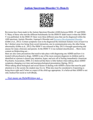 Autism Spectrum Disorder Vs Dsm-Iv
Revisions have been made to the Autism Spectrum Disorder (ASD) between DSM– IV and DSM–
V. Many of those who met the different benchmarks for the DSM IV didn't meet it when the DSM–
V was published. In the DSM–IV there were three different areas that can be diagnosed within the
ASD spectrum; Autistic Disorder, Asperger's Disorder and Pervasive Developmental Disorder
(Gibbs et al., 2012). Certain symptoms were to be diagnosed the minimum features were at least 6 in
the 3 distinct areas two being from social interaction, one in communication area, the other being
abnormality (Gibbs et al., 2012) The DSM V was released in May 2013 it brought questioning and
unease for many clinicians and parents. In the DSM–V it was isolated classification ... Show more
content on Helpwriting.net ...
there are also some precautions that need to take place with diagnosing one ADHD and how it is
treated with psychoactive drugs. ADHD is one of the most common diagnosis in children and its
identified as a person is doesn't pay attention, hyper, and acts off of feeling immediately (American
Psychiatric Association, 2000). It is believed that there is little fashion when talking about ADHD
symptoms changing over time and neuropsychological presentation (Spring, 2011)
When talking about biological and social factors in dealing with ADHD a factor that must be paid
attention to is the society the student may live in. What also must be considered is if parenting is
being down right and if what we expect of the child age appropriate. It is believed that ADHD is not
only medical but social as well (Brady,
... Get more on HelpWriting.net ...
 