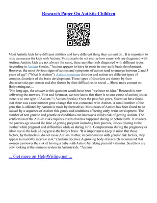 Research Paper On Autistic Children
Most Autistic kids have different abilities and have different thing they can not do . It is important to
raise awareness for kids with Autism. Most people do not realize how many kids are diagnosed with
Autism. Autistic kids are not always the same, there are other kids diagnosed with different types.
According to Autism Speaks, "Autism appears to have its roots in very early brain development.
However, the most obvious signs of autism and symptoms of autism tend to emerge between 2 and 3
years of age" ("What Is Autism"). Autism spectrum disorder and autism are different types of
complex disorders of the brain development. These types of disorders are shown by their
characteristics per person and also shown by their difficulties in social ... Show more content on
Helpwriting.net ...
"Not long ago, the answer to this question would have been "we have no idea." Research is now
delivering the answers. First and foremost, we now know that there is no one cause of autism just as
there is no one type of Autism." ( Autism Speaks). Over the past five years, Scientists have found
that there was a rare number gene change that was connected with Autism. A small number of the
gene that is affected by Autism is made by themselves. Most cases of Autism has been found to be
caused by a sequence of Autism risk genes and conditions affecting early brain development. The
number of non genetic and genetic or conditions can increase a child's risk of getting Autism. The
verification of the Autism risks requires events that has happened during or before birth. It involves
the parents age around the time of getting pregnant including both parents, illness relating to the
mother while pregnant and difficulties while or during birth. Complications during the pregnancy or
labor due to the lack of oxygen to the baby's brain. "It is important to keep in mind that these
factors, by themselves, do not cause Autism. Rather, in combination with genetic risk factors, they
appear to modestly increase risk." (Autism Speaks). A growing body of research recommend that
women can lower the risk of having a baby with Autism by taking prenatal vitamins. Searchers are
now looking at the immune system in Autism kids. "Autism
... Get more on HelpWriting.net ...
 