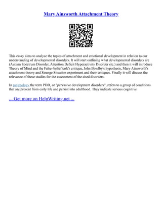 Mary Ainsworth Attachment Theory
This essay aims to analyse the topics of attachment and emotional development in relation to our
understanding of developmental disorders. It will start outlining what developmental disorders are
(Autism Spectrum Disorder, Attention Deficit Hyperactivity Disorder etc.) and then it will introduce
Theory of Mind and the False–belief task's critique, John Bowlby's hypothesis, Mary Ainsworth's
attachment theory and Strange Situation experiment and their critiques. Finally it will discuss the
relevance of these studies for the assessment of the cited disorders.
In psychology the term PDD, or "pervasive development disorders", refers to a group of conditions
that are present from early life and persist into adulthood. They indicate serious cognitive
... Get more on HelpWriting.net ...
 