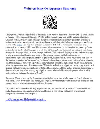 Write An Essay On Asperger's Syndrome
Description Asperger's Syndrome is described as an Autism Spectrum Disorder (ASD), once known
as Pervasive Development Disorder (PDD), and is characterized as a milder version of autism.
Children with Asperger's seem to adapt easier to social interactions as they get older, contrary to
autism. Autism is a syndrome of extreme withdrawal and obsessive behavior. Asperger's syndrome
is similar to autism in a way that children experience difficulties with social interaction and
communication. Also, children will have issues with concentration or coordination. Asperger's and
autism do have a lot of differences as well. One difference being the onset for autism is in infancy
whereas in Asperger's it is, at least, recognized later. Children with Asperger's tend to have average
or above average intelligence and seem ... Show more content on Helpwriting.net ...
Because the signs and symptoms are not as prevalent, like in autism, some physicians may just see
the strange behaviors as "awkward" or "different". Sometimes, just an observation of their behavior
is all that is needed however; a psychosocial evaluation should be performed which can determine
when the symptoms were first recognized. With this evaluation, a physician can develop a pattern of
unusual behaviors, language patterns or habits. If applicable, a blood test or imaging studies may be
done to rule out any other underlying physical cause. Many children are diagnosed after 3, with
majority being between the ages of 5 and 9.
Treatment There is no cure for Asperger's. As children grow into adults, Asperger's will always be
with them. Most people can lead happy, full lives. Appropriate behavioral therapy or education and
support may be all that is needed to achieve this goal.
Prevention There is no known way to prevent Asperger's syndrome. What is recommended is an
early diagnosis and intervention which would assist in preventing behavioral or emotional
complications related to Asperger's.
... Get more on HelpWriting.net ...
 