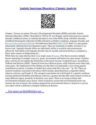 Autistic Spectrum Disorders: Chapter Analysis
Chapter 1 focuses on autism, Pervasive Developmental Disorders (PDDs) and other Autistic
Spectrum Disorders (ASDs). Described in 1943 by Dr. Leo Kanner, autism (also known as autistic
disorder, childhood autism, or infantile disorder) is one of the PDDs along with Rett's disorder,
Childhood Disintegrative Disorder (CDD) referred to as Heller's syndrome, Asperger disorder, and
Pervasive Developmental Disorder Not Otherwise Specified (PDD–NOS). Rett's is a rare genetic
abnormality affecting brain development in girls. There are treatments available, but there is no
known cure. Asperger disorder affects an individual's ability to socialize and communicate
effectively. Individuals with Asperger disorder may be socially awkward and have a compulsive ...
Show more content on Helpwriting.net ...
While there are many theories there is no single cause of autism. One theory assumes multiple
factors interacting in complex ways (i.e. genes, environment and brain) can cause autism. Genetics
play a role but do not explain the full picture or the recent increase in reported cases. According to
Volkmar and Weisner (2009), "Identical twins have identical genes, while fraternal twins share only
some genes. The implication of this finding was that there was potentially a very strong genetic
contribution in autism. A number of studies have shown that this is the case. " (p. 26). There are
medical conditions associated with autism which include, phenylketonuria, congenital rubella,
tuberous sclerosis, and Fragile X. The strongest associations are with Fragile X, a genetic condition
causing intellectual disability and tuberous sclerosis, a genetic disorder that causes tumors to form in
many different organs, primarily in the brain, eyes, heart. There is no strong evidence that
environmental etologies cause autism. Some researchers assume that environmental toxins can
increase the rate of autism, but evidence proposed for environmental factors is based on a case by
case report which is difficult to interpret (Volkmar & Weisner,
... Get more on HelpWriting.net ...
 