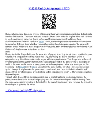 Nt1310 Unit 3 Assignment 1 PDD
During planning and designing process of the game there were some requirements that did not make
into the final version. These can be found in my PDD and these were the original ideas that I wanted
to implement for my game, but due to unforeseeable reasons and time I had to cut these
requirements from the final version of game. Hence, some compromises were made and the current
is somewhat different from what I envision at beginning though the core aspect of the game still
remains intact, which is to make a topdown shooter game. Here are the objectives stated in the PDD
that weren't implemented in the final version:
Items
During the initial design I did plan for some sort of pop up items (e.g. turret, power ups) in the game
where it will temporary boast the player stats (e.g. increasing the player health) or spawn a
companion (e.g. friendly turret) to assist player with their predicament. This design was influenced
by other games in this genre where multiple items are spawned in the game world to assist player
and it is the most used formula in most games, as it allows player to adapt new strategies. At the
beginning I did thought it will play a key role in the game but late on when I revisited my design
again I thought it might make the game more complicated, plus I was behind the schedule so I
dropped from my objectives as given the time and its importance it wasn't ... Show more content on
Helpwriting.net ...
Though late I dropped from the requirements due to limited technical solution and time as the
prototype that I made did not worked properly and the time was running out so I had to drop from
the game. Also, reason been that it did not affect the overall functionality and I wanted the project to
be as simple as possible for easier
... Get more on HelpWriting.net ...
 