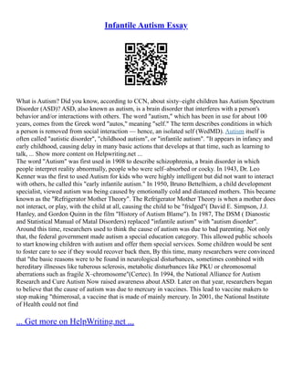 Infantile Autism Essay
What is Autism? Did you know, according to CCN, about sixty–eight children has Autism Spectrum
Disorder (ASD)? ASD, also known as autism, is a brain disorder that interferes with a person's
behavior and/or interactions with others. The word "autism," which has been in use for about 100
years, comes from the Greek word "autos," meaning "self." The term describes conditions in which
a person is removed from social interaction –– hence, an isolated self (WedMD). Autism itself is
often called "autistic disorder", "childhood autism", or "infantile autism". "It appears in infancy and
early childhood, causing delay in many basic actions that develops at that time, such as learning to
talk, ... Show more content on Helpwriting.net ...
The word "Autism" was first used in 1908 to describe schizophrenia, a brain disorder in which
people interpret reality abnormally, people who were self–absorbed or cocky. In 1943, Dr. Leo
Kenner was the first to used Autism for kids who were highly intelligent but did not want to interact
with others, he called this "early infantile autism." In 1950, Bruno Bettelhiem, a child development
specialist, viewed autism was being caused by emotionally cold and distanced mothers. This became
known as the "Refrigerator Mother Theory". The Refrigerator Mother Theory is when a mother does
not interact, or play, with the child at all, causing the child to be "fridged"( David E. Simpson, J.J.
Hanley, and Gordon Quinn in the film "History of Autism Blame"). In 1987, The DSM ( Dianostic
and Statistical Manual of Matal Disorders) replaced "infantile autism" with "autism disorder".
Around this time, researchers used to think the cause of autism was due to bad parenting. Not only
that, the federal government made autism a special education category. This allowed public schools
to start knowing children with autism and offer them special services. Some children would be sent
to foster care to see if they would recover back then, By this time, many researchers were convinced
that "the basic reasons were to be found in neurological disturbances, sometimes combined with
hereditary illnesses like tuberous sclerosis, metabolic disturbances like PKU or chromosomal
aberrations such as fragile X–chromosome"(Certec). In 1994, the National Alliance for Autism
Research and Cure Autism Now raised awareness about ASD. Later on that year, researchers began
to believe that the cause of autism was due to mercury in vaccines. This lead to vaccine makers to
stop making "thimerosal, a vaccine that is made of mainly mercury. In 2001, the National Institute
of Health could not find
... Get more on HelpWriting.net ...
 