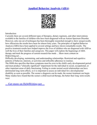 Applied Behavior Analysis (ABA)
Introduction:
Currently there are several different types of therapies, dietary regimens, and other interventions
available to the families of children who have been diagnosed with an Autism Spectrum Disorder.
However, only one set of techniques has been thoroughly researched enough to show unequivocally
how efficacious the results have been for almost forty years. The principles of Applied Behavior
Analysis (ABA) have been applied in several settings and have shown remarkable results. The
positive treatment results have helped improve the lives of children who are diagnosed with ASD as
well the lives of their families and caregivers. This paper will explore the beginnings of ABA
therapy and track the progress of current research has made ... Show more content on
Helpwriting.net ...
Difficulty developing, maintaining, and understanding relationships. Restricted and repetitive
patterns of behavior, interests, or activities and inflexible adherence to routines.
The DSM also specifies that these symptoms must be exist in the child's early developmental period
and must produce "clinically significant" impairment for the individual in social, occupational, or
other important areas of daily functioning. Failing to create normal social relationships can have
detrimental long–term effects, so it is important to assess an individual for a developmental
disability as soon as possible. The sooner a diagnosis can be made, the sooner treatment can begin.
Many studies have found that the sooner a child received therapy, the better their long–term results
were
... Get more on HelpWriting.net ...
 