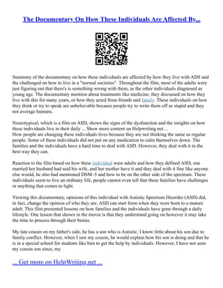 The Documentary On How These Individuals Are Affected By...
Summary of the documentary on how these individuals are affected by how they live with ADS and
the challenged on how to live in a "normal societies". Throughout the film, most of the adults were
just figuring out that there's is something wrong with them, as the other individuals diagnosed as
young age. The documentary mention about treatments like medicine, they discussed on how they
live with this for many years, or how they acted from friends and family. These individuals on how
they think or try to speak are unbelievable because people try to write them off as stupid and they
not average humans.
Neurotypical, which is a film on ASD, shows the signs of the dysfunction and the insights on how
these individuals live in their daily ... Show more content on Helpwriting.net ...
How people are changing these individuals lives because they are not thinking the same as regular
people. Some of these individuals did not put on any medication to calm themselves down. The
families and the individuals have a hard time to deal with ASD. However, they deal with it in the
best way they can.
Reaction to the film based on how these individual were adults and how they defined ASD, one
married her husband had said his wife, and her mother have it and they deal with it fine like anyone
else would, he also had mentioned DSM–5 and how to be on the other side of the spectrum. These
individuals seem to live an ordinary life, people cannot even tell that these families have challenges
or anything that comes to light.
Viewing this documentary, opinions of this individual with Autistic Spectrum Disorder (ASD) did,
in fact, change the opinion of who they are. ASD can start from when they were born to a mature
adult. This film presented lessons on how families and the individuals have gone through a daily
lifestyle. One lesson that shown in the movie is that they understand going on however it may take
the time to process through their brains.
My late cousin on my father's side, he has a son who is Autistic. I know little about his son due to
family conflict. However, when I saw my cousin, he would explain how his son is doing and that he
is in a special school for students like him to get the help by individuals. However, I have not seen
my cousin son since, my
... Get more on HelpWriting.net ...
 