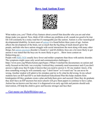 Boys And Autism Essay
What makes you, you? Think of key features about yourself that describe who you are and what
things make you special. Now, think of life without any problems at all, sounds too good to be true
life will constantly be a rocky road but it's manageable just like autism. Autism is a bio–neurological
developmental disability. In most cases of autism it is found before three years of age. Autism
affects the development of the brain, not so much that the big thing of mush doesn't grow but
people, and kids who have autism struggle with social interactions the most along with many other
things, but autism spectrum disorder is found in 1 and 68 children, boys are a lot more likely to get
autism it was stated that the boys are 4x more likely to get it ... Show more content on
Helpwriting.net ...
People with PDD–NOS usually have fewer and milder symptoms than those with autistic disorder.
The symptoms might cause only social and communication challenges. (
https://www.asws.org/WhatisAutism.aspx#types ) When I watched the documentary on autism and
really focused on the kids i see everyday I noticed they constantly need reassurance and if you don't
answer a right away they'll make it known that you need to answer it. Or one student i know, if he
does something wrong he will constantly says "i don't know" or It wasn't me" he can never be
wrong, Another student will admit to his mistakes and try to fix what he did wrong. In my school
students have an IEP and IEP is an Individualized Educational Plan this helps students from
kindergarten till they graduate create a plan and help them grow and succeed. Once they do graduate
they don't have an IEP anymore but most schools will give them papers to continue to have a plan.
Autism has no known cure but once it is diagnosed at an early age kids and parents should seek
intervention, it'll help the child to grow and become stronger and face their
... Get more on HelpWriting.net ...
 