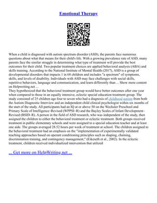 Emotional Therapy
When a child is diagnosed with autism spectrum disorder (ASD), the parents face numerous
questions about what that means for their child's life. With a growing prevalence rate of ASD, many
parents face the similar struggle in determining what type of treatment will provide the best
outcomes for their child. Two popular treatment choices are applied behavioral analysis (ABA) and
skills training. According to the National Institute of Mental Health (2017), ASD is a group of
developmental disorders that impacts 1 in 68 children and includes "a spectrum" of symptoms,
skills, and levels of disability. Individuals with ASD may face challenges with social skills,
repetitive behaviors, language and communication, and learn differently than ... Show more content
on Helpwriting.net ...
They hypothesized that the behavioral treatment group would have better outcomes after one year
when compared to those in an equally intensive, eclectic special education treatment group. The
study consisted of 25 children age four to seven who had a diagnosis of childhood autism from both
the Autism Diagnostic Interview and an independent child clinical psychologist within six months of
the start of the study. All participants had an IQ at or above 50 on the Wechsler Preschool and
Primary Scale of Intelligence–Revised (WPPSI–R) and the Bayley Scales of Infant Development–
Revised (BSID–R). A person in the field of ASD research, who was independent of the study, then
assigned the children to either the behavioral treatment or eclectic treatment. Both groups received
treatment in public elementary schools and were assigned to a special education teacher and at least
one aide. The groups averaged 28.52 hours per week of treatment at school. The children assigned to
the behavioral treatment had an emphasis on the "implementation of experimentally validated
teaching approaches based on operant conditioning principles such as shaping, chaining,
discrimination training, and contingency management," (Eikeseth et al., 2002). In the eclectic
treatment, children received individualized intervention that utilized
... Get more on HelpWriting.net ...
 