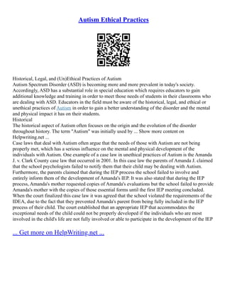 Autism Ethical Practices
Historical, Legal, and (Un)Ethical Practices of Autism
Autism Spectrum Disorder (ASD) is becoming more and more prevalent in today's society.
Accordingly, ASD has a substantial role in special education which requires educators to gain
additional knowledge and training in order to meet those needs of students in their classrooms who
are dealing with ASD. Educators in the field must be aware of the historical, legal, and ethical or
unethical practices of Autism in order to gain a better understanding of the disorder and the mental
and physical impact it has on their students.
Historical
The historical aspect of Autism often focuses on the origin and the evolution of the disorder
throughout history. The term "Autism" was initially used by ... Show more content on
Helpwriting.net ...
Case laws that deal with Autism often argue that the needs of those with Autism are not being
properly met, which has a serious influence on the mental and physical development of the
individuals with Autism. One example of a case law in unethical practices of Autism is the Amanda
J. v. Clark County case law that occurred in 2001. In this case law the parents of Amanda J. claimed
that the school psychologists failed to notify them that their child may be dealing with Autism.
Furthermore, the parents claimed that during the IEP process the school failed to involve and
entirely inform them of the development of Amanda's IEP. It was also stated that during the IEP
process, Amanda's mother requested copies of Amanda's evaluations but the school failed to provide
Amanda's mother with the copies of those essential forms until the first IEP meeting concluded.
When the court finalized this case law it was agreed that the school violated the requirements of the
IDEA, due to the fact that they prevented Amanda's parent from being fully included in the IEP
process of their child. The court established that an appropriate IEP that accommodates the
exceptional needs of the child could not be properly developed if the individuals who are most
involved in the child's life are not fully involved or able to participate in the development of the IEP
... Get more on HelpWriting.net ...
 