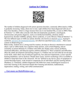 Autism In Children
The number of children diagnosed with autism spectrum disorders, commonly abbreviated as ASDs,
is gradually increasing. Today, about one in sixty–eight children have been diagnosed with one of
these four disorders, which is a huge increase from one in one hundred fifty, as seen in 2000 ("Data
& Statistics" 1). ASDs often coincide with other developmental, psychiatric, neurological,
chromosomal, and genetic diagnosis, such as an intellectual disability, attention–deficit
hyperactivity disorder (ADHD), epilepsy, Down syndrome, or cystic fibrosis ("Data & Statistics" 1).
The four different types of ASDs are autistic disorder, also known as classical autism, Asperger's
syndrome, pervasive developmental disorder, not otherwise specified (PDD–NOS), ... Show more
content on Helpwriting.net ...
Behaviorally, students have a strong need for routines, develop an obsessive attachment to unusual
object, such as rubber bands, have repetitive body motions, such as hand flapping, and are
constantly in motion (Hutman 4). Children with ASDs also display many sensory problems,
emotional difficulties, and delayed cognitive abilities (Hutman 5). These symptoms and difficulties
affect the child's development and learning (Jurgens 1). Children who are nonverbal do not develop
social skills, while others may be delayed cognitively, have physical impairments, or have specific
learning disabilities, such as dyslexia. Despite these issues, assistive technology (AT) is available to
children to help them learn in the classroom. ATs are "defined as any device, piece of equipment or
system that helps bypass, work around or compensate for an individual's specific learning deficits
(Stanberry 2). Ultimately, children diagnosed with ASDs have many technological resources to
assist their learning in the classroom despite their listening and attention, mathematical,
organization, reading, writing, and verbal communication
... Get more on HelpWriting.net ...
 