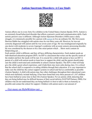 Autism Spectrum Disorders: A Case Study
Autism affects one in every forty five children in the United States (Autism Speaks 2015). Autism is
an extremely broad behavioral disorder that affects a person's social and communication skills. Each
autistic person's case is different. Although Autism Spectrum Disorders (ASD) cause a daily
struggle, it is immensely possible for a person with autism to live an ordinary life. My first cousin
Dawson Dabbs has struggled with autism since he was three years old. However, he was not
correctly diagnosed with autism until he was seven years of age. He was misdiagnosed originally by
one doctor with moderate to severe Asperger's syndrome with an acute sensory processing disorder.
He was considered by the doctors to be a late onset patient which ... Show more content on
Helpwriting.net ...
Each autistic child is different, and they all have differing characteristics. Each student needs an
individualized education program (IEP). An IEP is a document that writes out the specific needs of
the student and how the needs will be met. It is crucial for a child with autism to have an IEP. A
parent of a child with autism needs to learn how to support the child, and the parent should make
sure the child is motivated and comfortable in school (Autism Speaks). The IEP is what will help
give the child a great school experience, and it help them stay more calm during class. It is critical
that the school staff is cooperative in aiding children through their education. It is very important to
make sure the child has the correct support systems in school and feel as comfortable as possible
(Autism Speaks). A child with autism may face other challenges throughout their educational years
which most definitely include bullying. It has been found that sixty three percent of 1,167 children
have been bullied at some time in their life (Autism Speaks). For an autistic child, detecting that
they are being bullied may be difficult because of their social deficits (NATTAP Partners 2008). For
children who do not understand they are being bullied it is best to talk to them as honestly as
possible and contact the school for support. Children with autism need a vast amount of
... Get more on HelpWriting.net ...
 
