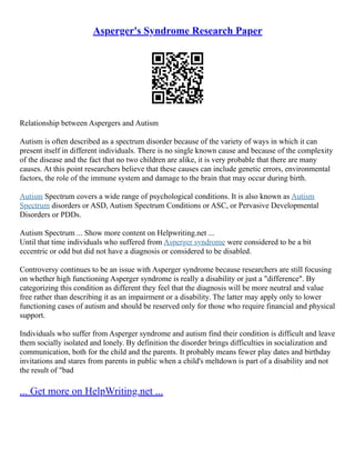 Asperger's Syndrome Research Paper
Relationship between Aspergers and Autism
Autism is often described as a spectrum disorder because of the variety of ways in which it can
present itself in different individuals. There is no single known cause and because of the complexity
of the disease and the fact that no two children are alike, it is very probable that there are many
causes. At this point researchers believe that these causes can include genetic errors, environmental
factors, the role of the immune system and damage to the brain that may occur during birth.
Autism Spectrum covers a wide range of psychological conditions. It is also known as Autism
Spectrum disorders or ASD, Autism Spectrum Conditions or ASC, or Pervasive Developmental
Disorders or PDDs.
Autism Spectrum ... Show more content on Helpwriting.net ...
Until that time individuals who suffered from Asperger syndrome were considered to be a bit
eccentric or odd but did not have a diagnosis or considered to be disabled.
Controversy continues to be an issue with Asperger syndrome because researchers are still focusing
on whether high functioning Asperger syndrome is really a disability or just a "difference". By
categorizing this condition as different they feel that the diagnosis will be more neutral and value
free rather than describing it as an impairment or a disability. The latter may apply only to lower
functioning cases of autism and should be reserved only for those who require financial and physical
support.
Individuals who suffer from Asperger syndrome and autism find their condition is difficult and leave
them socially isolated and lonely. By definition the disorder brings difficulties in socialization and
communication, both for the child and the parents. It probably means fewer play dates and birthday
invitations and stares from parents in public when a child's meltdown is part of a disability and not
the result of "bad
... Get more on HelpWriting.net ...
 