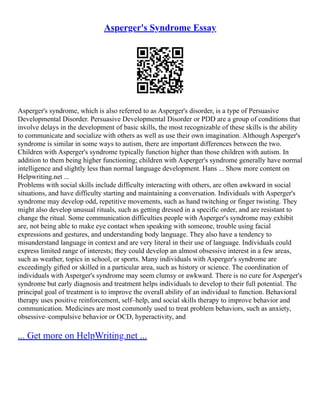 Asperger's Syndrome Essay
Asperger's syndrome, which is also referred to as Asperger's disorder, is a type of Persuasive
Developmental Disorder. Persuasive Developmental Disorder or PDD are a group of conditions that
involve delays in the development of basic skills, the most recognizable of these skills is the ability
to communicate and socialize with others as well as use their own imagination. Although Asperger's
syndrome is similar in some ways to autism, there are important differences between the two.
Children with Asperger's syndrome typically function higher than those children with autism. In
addition to them being higher functioning; children with Asperger's syndrome generally have normal
intelligence and slightly less than normal language development. Hans ... Show more content on
Helpwriting.net ...
Problems with social skills include difficulty interacting with others, are often awkward in social
situations, and have difficulty starting and maintaining a conversation. Individuals with Asperger's
syndrome may develop odd, repetitive movements, such as hand twitching or finger twisting. They
might also develop unusual rituals, such as getting dressed in a specific order, and are resistant to
change the ritual. Some communication difficulties people with Asperger's syndrome may exhibit
are, not being able to make eye contact when speaking with someone, trouble using facial
expressions and gestures, and understanding body language. They also have a tendency to
misunderstand language in context and are very literal in their use of language. Individuals could
express limited range of interests; they could develop an almost obsessive interest in a few areas,
such as weather, topics in school, or sports. Many individuals with Asperger's syndrome are
exceedingly gifted or skilled in a particular area, such as history or science. The coordination of
individuals with Asperger's syndrome may seem clumsy or awkward. There is no cure for Asperger's
syndrome but early diagnosis and treatment helps individuals to develop to their full potential. The
principal goal of treatment is to improve the overall ability of an individual to function. Behavioral
therapy uses positive reinforcement, self–help, and social skills therapy to improve behavior and
communication. Medicines are most commonly used to treat problem behaviors, such as anxiety,
obsessive–compulsive behavior or OCD, hyperactivity, and
... Get more on HelpWriting.net ...
 