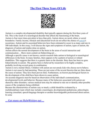 The First Three Years Of Life
Autism is a complex developmental disability that typically appears during the first three years of
life. This is the result of a neurological disorder that affects the functioning of the brain.
Autism is four more times prevalent in boys than girls. Autism shows no racial, ethnic or social
boundaries. Family income, lifestyle and educational levels do not affect the chance of autism's
occurrence. Autism and its associated behaviors have been estimated to occur in as many and one in
500 individuals. In this essay, I will discuss the signs and symptoms of autism, types of autism, the
diagnosis of autism and studies done on autism.
Autism affects the normal development of the brain in the areas of social interaction and
communication ... Show more content on Helpwriting.net ...
Although a specific cause is not known, current research links autism to biological or neurological
differences in the brain. In many families, there appears to be a pattern of autism or related
disabilities. This suggests that there is a genetic basis to the disorder. Buty there has been no gene
linked directly to autism. The genetic basis is believed by researchers to be highly complex,
probably involving several genes in combination.
Autism is not a mental illness. Children with autism are not unruly kids who choose not to behave.
Autism is not cause by bad parenting. These are just some of the several theories that are false about
the cause of autism. They have been proven false. Furthermore, no known psychological factors in
the development of the child have been shown to cause autism.
An accurate diagnosis must be based on observation of the individual's communication,
developmental levels and behavior. Because many of the behaviors associated with autism are
shared by other disorders, various medical tests may be ordered to rule out or identify other possible
causes of the symptoms being exhibited.
Because the characteristics of autism vary so much, a child should be evaluated by a
multidisciplinary team which may include a neurologist, developmental pediatrician, pshycologist,
learning consultant, speech/language therapist or another knowledgeable professional about autism.
In some
... Get more on HelpWriting.net ...
 