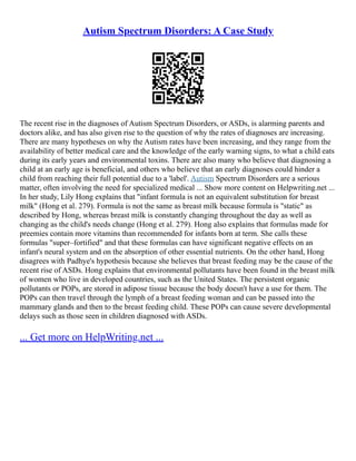 Autism Spectrum Disorders: A Case Study
The recent rise in the diagnoses of Autism Spectrum Disorders, or ASDs, is alarming parents and
doctors alike, and has also given rise to the question of why the rates of diagnoses are increasing.
There are many hypotheses on why the Autism rates have been increasing, and they range from the
availability of better medical care and the knowledge of the early warning signs, to what a child eats
during its early years and environmental toxins. There are also many who believe that diagnosing a
child at an early age is beneficial, and others who believe that an early diagnoses could hinder a
child from reaching their full potential due to a 'label'. Autism Spectrum Disorders are a serious
matter, often involving the need for specialized medical ... Show more content on Helpwriting.net ...
In her study, Lily Hong explains that "infant formula is not an equivalent substitution for breast
milk" (Hong et al. 279). Formula is not the same as breast milk because formula is "static" as
described by Hong, whereas breast milk is constantly changing throughout the day as well as
changing as the child's needs change (Hong et al. 279). Hong also explains that formulas made for
preemies contain more vitamins than recommended for infants born at term. She calls these
formulas "super–fortified" and that these formulas can have significant negative effects on an
infant's neural system and on the absorption of other essential nutrients. On the other hand, Hong
disagrees with Padhye's hypothesis because she believes that breast feeding may be the cause of the
recent rise of ASDs. Hong explains that environmental pollutants have been found in the breast milk
of women who live in developed countries, such as the United States. The persistent organic
pollutants or POPs, are stored in adipose tissue because the body doesn't have a use for them. The
POPs can then travel through the lymph of a breast feeding woman and can be passed into the
mammary glands and then to the breast feeding child. These POPs can cause severe developmental
delays such as those seen in children diagnosed with ASDs.
... Get more on HelpWriting.net ...
 