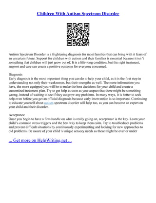 Children With Autism Spectrum Disorder
Autism Spectrum Disorder is a frightening diagnosis for most families that can bring with it fears of
an uncertain future. Support for children with autism and their families is essential because it isn 't
something that children will just grow out of. It is a life–long condition, but the right treatment,
support and care can create a positive outcome for everyone concerned.
Diagnosis
Early diagnosis is the most important thing you can do to help your child, as it is the first step in
understanding not only their weaknesses, but their strengths as well. The more information you
have, the more equipped you will be to make the best decisions for your child and create a
customized treatment plan. Try to get help as soon as you suspect that there might be something
wrong, instead of waiting to see if they outgrow any problems. In many ways, it is better to seek
help even before you get an official diagnosis because early intervention is so important. Continuing
to educate yourself about autism spectrum disorder will help too, as you can become an expert on
your child and their disorder.
Acceptance
Once you begin to have a firm handle on what is really going on, acceptance is the key. Learn your
child 's common stress triggers and the best way to keep them calm. Try to troubleshoot problems
and prevent difficult situations by continuously experimenting and looking for new approaches to
old problems. Be aware of your child 's unique sensory needs as these might be over or under
... Get more on HelpWriting.net ...
 