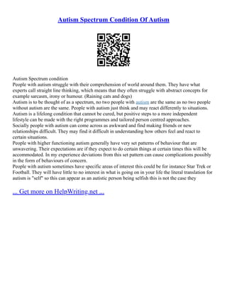 Autism Spectrum Condition Of Autism
Autism Spectrum condition
People with autism struggle with their comprehension of world around them. They have what
experts call straight line thinking, which means that they often struggle with abstract concepts for
example sarcasm, irony or humour. (Raining cats and dogs)
Autism is to be thought of as a spectrum, no two people with autism are the same as no two people
without autism are the same. People with autism just think and may react differently to situations.
Autism is a lifelong condition that cannot be cured, but positive steps to a more independent
lifestyle can be made with the right programmes and tailored person centred approaches.
Socially people with autism can come across as awkward and find making friends or new
relationships difficult. They may find it difficult in understanding how others feel and react to
certain situations.
People with higher functioning autism generally have very set patterns of behaviour that are
unwavering. Their expectations are if they expect to do certain things at certain times this will be
accommodated. In my experience deviations from this set pattern can cause complications possibly
in the form of behaviours of concern.
People with autism sometimes have specific areas of interest this could be for instance Star Trek or
Football. They will have little to no interest in what is going on in your life the literal translation for
autism is "self" so this can appear as an autistic person being selfish this is not the case they
... Get more on HelpWriting.net ...
 