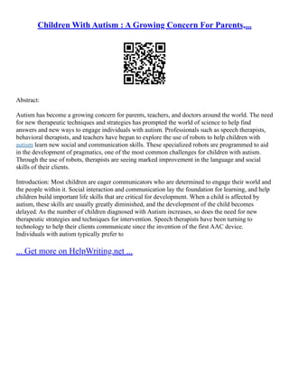 Children With Autism : A Growing Concern For Parents,...
Abstract:
Autism has become a growing concern for parents, teachers, and doctors around the world. The need
for new therapeutic techniques and strategies has prompted the world of science to help find
answers and new ways to engage individuals with autism. Professionals such as speech therapists,
behavioral therapists, and teachers have begun to explore the use of robots to help children with
autism learn new social and communication skills. These specialized robots are programmed to aid
in the development of pragmatics, one of the most common challenges for children with autism.
Through the use of robots, therapists are seeing marked improvement in the language and social
skills of their clients.
Introduction: Most children are eager communicators who are determined to engage their world and
the people within it. Social interaction and communication lay the foundation for learning, and help
children build important life skills that are critical for development. When a child is affected by
autism, these skills are usually greatly diminished, and the development of the child becomes
delayed. As the number of children diagnosed with Autism increases, so does the need for new
therapeutic strategies and techniques for intervention. Speech therapists have been turning to
technology to help their clients communicate since the invention of the first AAC device.
Individuals with autism typically prefer to
... Get more on HelpWriting.net ...
 