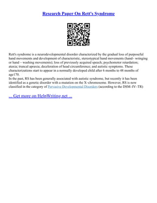 Research Paper On Rett's Syndrome
Rett's syndrome is a neurodevelopmental disorder characterized by the gradual loss of purposeful
hand movements and development of characteristic, stereotypical hand movements (hand– wringing
or hand – washing movements); loss of previously acquired speech; psychomotor retardation;
ataxia; truncal apraxia; deceleration of head circumference; and autistic symptoms. These
characterizations start to appear in a normally developed child after 6 months to 48 months of
age170.
In the past, RS has been generally associated with autistic syndrome, but recently it has been
identified as a genetic disorder with a mutation on the X–chromosome. However, RS is now
classified in the category of Pervasive Developmental Disorders (according to the DSM–IV–TR)
... Get more on HelpWriting.net ...
 