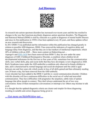 Asd Diagnoses
As research into autism spectrum disorders has increased over recent years and this has resulted in
changes to the way that American psychiatry diagnoses autism spectrum disorders. The Diagnostic
and Statistical Manual (DSM) is used by clinicians as a guide to diagnoses of mental health illnesses
and since its first publication in 1930's it has been updated every 20 years, and these updates reflect
on new research and discoveries.
In 2013 DSM–5 was published and the information within this publication has changed greatly in
relation to possible ASD diagnoses. DSM–5 has removed the indicators of cognitive delay and
language delay from diagnoses, and that they are in fact markers of intellectual impairment, which
40% of children with an ASD ... Show more content on Helpwriting.net ...
Asperger's and PDD–NOS have been removed from DSM–5, they are now under the same
diagnoses of ASD. Childhood Disintegrative Disorder, a condition where children hit all
developmental milestones for the first two to four years of life, sometimes lose the communication
skills, non–verbal skills, play and social skills that they have developed, is now diagnosed as ASD.
Rett's Syndrome (once under the ASD umbrella) a condition only observed in female children to
date, and is characterised by normal language and social development until the child is aged
between one and four years old, which results in loss of all skills gained and then ultimately needing
care 24 hours a day, has been removed from the ASD umbrella.
A new disorder has been added to the DSM–5 and this is: social communication disorder. Children
with this disorder will have continuous difficulties in the social use of verbal and nonverbal
communication. They have difficulties with pragmatics the unspoken, subtle rules of spoken
language that allow people to connect. They don't always understand the art of two–way
conversation. Some of them monopolize conversations or interrupt a lot. Others may hesitate to talk
at all.
It is thought that the updated diagnostic criteria are clearer and simpler for those diagnosing
resulting in suitable and correct diagnoses being given to
... Get more on HelpWriting.net ...
 