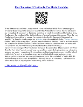 The Characters Of Autism In The Movie Rain Man
In the 1988 movie Rain Man, Charlie Babbitt, a self–centered car dealer world is turned upside
down after discovering he has an autistic older brother. When Charlie learned that his father died
and bequeathed all his money to the mental institution in which Raymond (his older brother) lives,
Charlie takes Raymond out of the facility in hopes of getting his share of the money. Along the way,
Charlie is no longer driven by money. He wants to be involved in Raymond's life as much as
possible. The disability that Raymond has is autism. According to kkdkdkdkdkd, "Autism spectrum
disorder (ASD) refers to a group of complex neurodevelopment disorders characterized by repetitive
and characteristic patterns of behavior and difficulties with social communication and interaction.
The symptoms are present from early childhood and affect daily functioning.."
https://www.ninds.nih.gov/Disorders/Patient–Caregiver–Education/Fact–Sheets/Autism–Spectrum–
Disorder–Fact–Sheet "autistic savant"–one who combines certain deficiencies in social interaction,
language and sensory processing with extraordinary abilities in math and memory–the film helped
establish the "savant" as a misleading stereotype for all individuals on the autism spectrum
Some ways in which autism was portrayed in this movie was Raymond's lack of social skills. He
never makes eye contact, hates being touched, and responds yes to everything. This can be seen
when Charlie went to hug Raymond after winning all the money at
... Get more on HelpWriting.net ...
 
