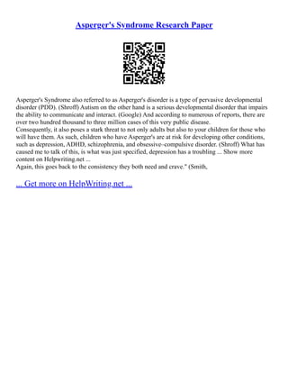 Asperger's Syndrome Research Paper
Asperger's Syndrome also referred to as Asperger's disorder is a type of pervasive developmental
disorder (PDD). (Shroff) Autism on the other hand is a serious developmental disorder that impairs
the ability to communicate and interact. (Google) And according to numerous of reports, there are
over two hundred thousand to three million cases of this very public disease.
Consequently, it also poses a stark threat to not only adults but also to your children for those who
will have them. As such, children who have Asperger's are at risk for developing other conditions,
such as depression, ADHD, schizophrenia, and obsessive–compulsive disorder. (Shroff) What has
caused me to talk of this, is what was just specified, depression has a troubling ... Show more
content on Helpwriting.net ...
Again, this goes back to the consistency they both need and crave." (Smith,
... Get more on HelpWriting.net ...
 
