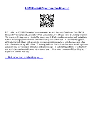 LD210AutisticSpectrumConditionsv8
LD 210 OU M/601/5316 Introductory awareness of Autistic Spectrum Conditions Title LD 210
Introductory awareness of Autistic Spectrum Conditions Level 2 Credit value 2 Learning outcomes
The learner will: Assessment criteria The learner can: 1. Understand the areas in which individuals
with an autistic spectrum condition characteristically have difficulties 1.1 Describe the types of
difficulty that individuals with an autistic spectrum condition may have with language and other
ways of communicating with others 1.2 Identify problems that individuals with an autistic spectrum
condition may have in social interaction and relationships 1.3 Outline the problems of inflexibility
and restrictiveness in activities and interests and how ... Show more content on Helpwriting.net ...
It provides learners with key
... Get more on HelpWriting.net ...
 