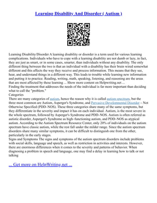 Learning Disability And Disorder ( Autism )
Learning Disability/Disorder A learning disability or disorder is a term used for various learning
complications. Individuals who have to cope with a learning disability are not dumb or lazy, in fact,
they are just as smart, or in some cases, smarter, than individuals without any disability. The only
different thing between the two is that an individual with a disability has their brain wired somewhat
different and this affects the way they receive and process information. This means that they see,
hear, and understand things in a different way. This leads to trouble while learning new information
and putting it to practice. Reading, writing, math, speaking, listening, and reasoning are the areas
that are most affected by these learning ... Show more content on Helpwriting.net ...
Finding the treatment that addresses the needs of the individual is far more important than deciding
what to call the "problem."
Categories
There are many categories of autism, hence the reason why it is called autism spectrum, but the
three most common are Autism, Asperger's Syndrome, and Pervasive Developmental Disorder – Not
Otherwise Specified (PDD–NOS). These three categories share many of the same symptoms, but
they differentiate in the severity and impact it has on each individual. Autism, is the most severe in
the whole spectrum, followed by Asperger's Syndrome and PDD–NOS. Autism is often referred as
autistic disorder, Asperger's Syndrome as high–functioning autism, and PDD–NOS as atypical
autism. According to the Autism Spectrum Resource Center, only 20% of individuals on the autism
spectrum have classic autism, while the rest fall under the milder range. Since the autism spectrum
disorders share many similar symptoms, it can be difficult to distinguish one from the other,
particularly in the early stages.
Signs and Symptoms The signs and symptoms of the autism spectrum disorders include problems
with social skills, language and speech, as well as restriction in activities and interests. However,
there are enormous differences when it comes to the severity and patterns of behavior. When
diagnosing a problem in speech and language, one may find a delay in learning how to talk or not
talking
... Get more on HelpWriting.net ...
 
