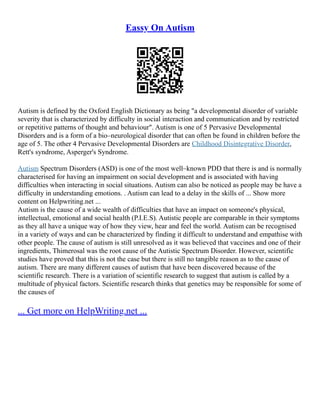Eassy On Autism
Autism is defined by the Oxford English Dictionary as being "a developmental disorder of variable
severity that is characterized by difficulty in social interaction and communication and by restricted
or repetitive patterns of thought and behaviour". Autism is one of 5 Pervasive Developmental
Disorders and is a form of a bio–neurological disorder that can often be found in children before the
age of 5. The other 4 Pervasive Developmental Disorders are Childhood Disintegrative Disorder,
Rett's syndrome, Asperger's Syndrome.
Autism Spectrum Disorders (ASD) is one of the most well–known PDD that there is and is normally
characterised for having an impairment on social development and is associated with having
difficulties when interacting in social situations. Autism can also be noticed as people may be have a
difficulty in understanding emotions. . Autism can lead to a delay in the skills of ... Show more
content on Helpwriting.net ...
Autism is the cause of a wide wealth of difficulties that have an impact on someone's physical,
intellectual, emotional and social health (P.I.E.S). Autistic people are comparable in their symptoms
as they all have a unique way of how they view, hear and feel the world. Autism can be recognised
in a variety of ways and can be characterized by finding it difficult to understand and empathise with
other people. The cause of autism is still unresolved as it was believed that vaccines and one of their
ingredients, Thimerosal was the root cause of the Autistic Spectrum Disorder. However, scientific
studies have proved that this is not the case but there is still no tangible reason as to the cause of
autism. There are many different causes of autism that have been discovered because of the
scientific research. There is a variation of scientific research to suggest that autism is called by a
multitude of physical factors. Scientific research thinks that genetics may be responsible for some of
the causes of
... Get more on HelpWriting.net ...
 
