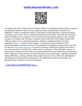 Autism Spectrum Disorder ( Asd )
According to the CDC, autism spectrum disorder (ASD) is an umbrella term that includes a group of
developmental disabilities that can cause significant social, communication and behavioral
challenges. It affects a significant number of individuals in the United States, with the prevalence
continuing to grow (Frye, 2014). A significant proportion of individuals with ASD also experience
medical conditions such as epilepsy. In fact, treatment resistant epilepsy appears to have a higher
prevalence in children with ASD than in children without ASD (Frye 2014). Many children with
ASD also appear to have underlying metabolic conditions, including disorders of vitamin
metabolism. Biotin, a vitamin of the B complex, is composed of ureido ring fused with a
tetrahydrothiophene ring and is involved in the regulation of metabolism amongst many other vital
life functions. Biotinidase deficiency is caused by mutations in BTD gene (located on the short p
arm of chromosome 3 at position 25), which results in a deficiency of the biotinidase enzyme, an
enzyme that is needed to recycle biotin, an essential cofactor for several carboxylase enzymes (Frye,
2014). Symptoms include seizures, developmental delays, skin rash, alopecia, seborrheic dermatitis,
feeding difficulties, vomiting, diarrhea, brain atrophy and ataxia. (Frye, 2014). The identification
and treatment of biotin disorders could improve the underlying metabolic derangements and
potentially improve behavior and seizure frequency
... Get more on HelpWriting.net ...
 