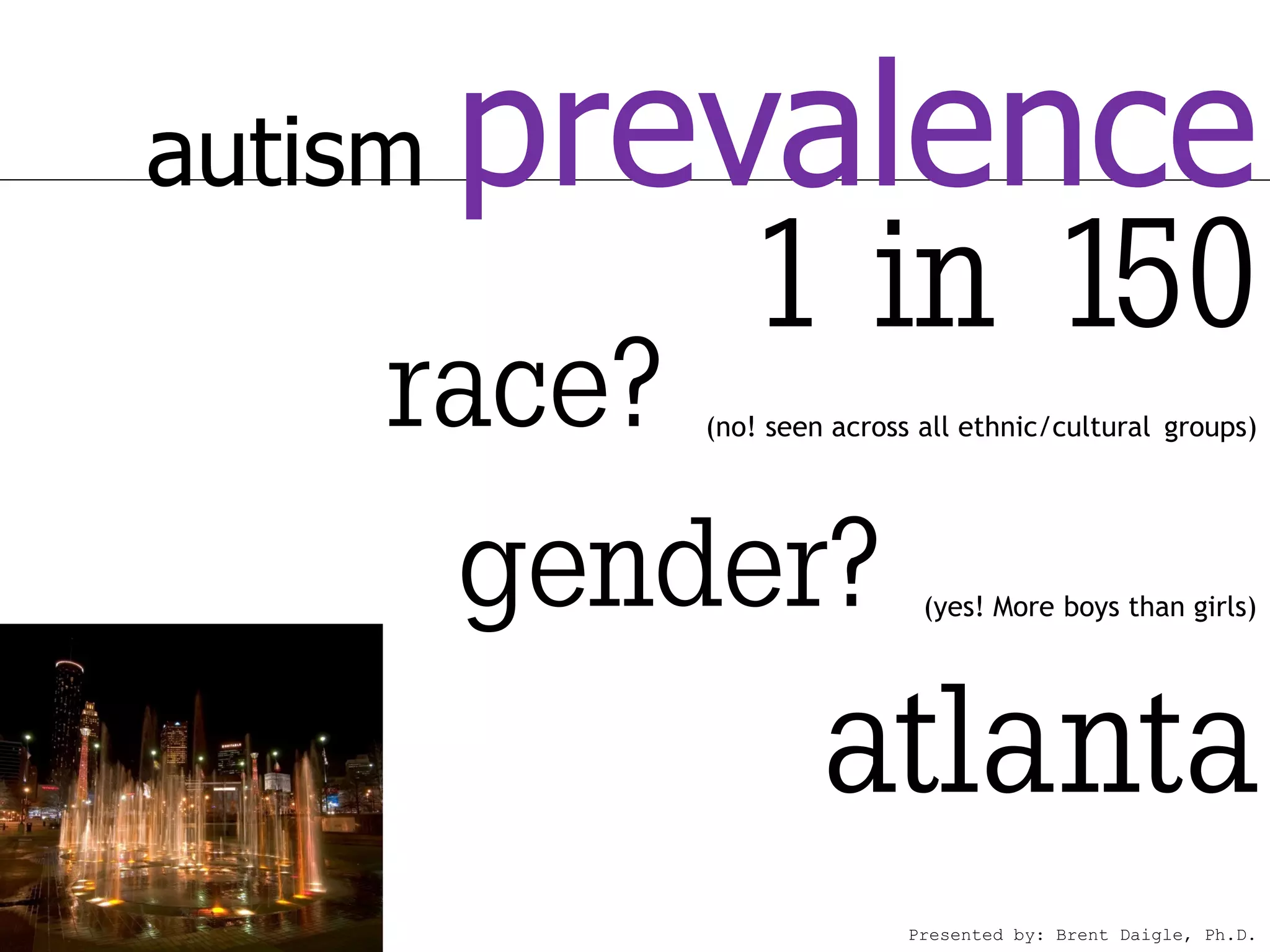 autism   prevalence
              1 in 150
     race?  (no! seen across all ethnic/cultural groups)




      gender?                (yes! More boys than girls)




                     atlanta
                            Presented by: Brent Daigle, Ph.D.
 