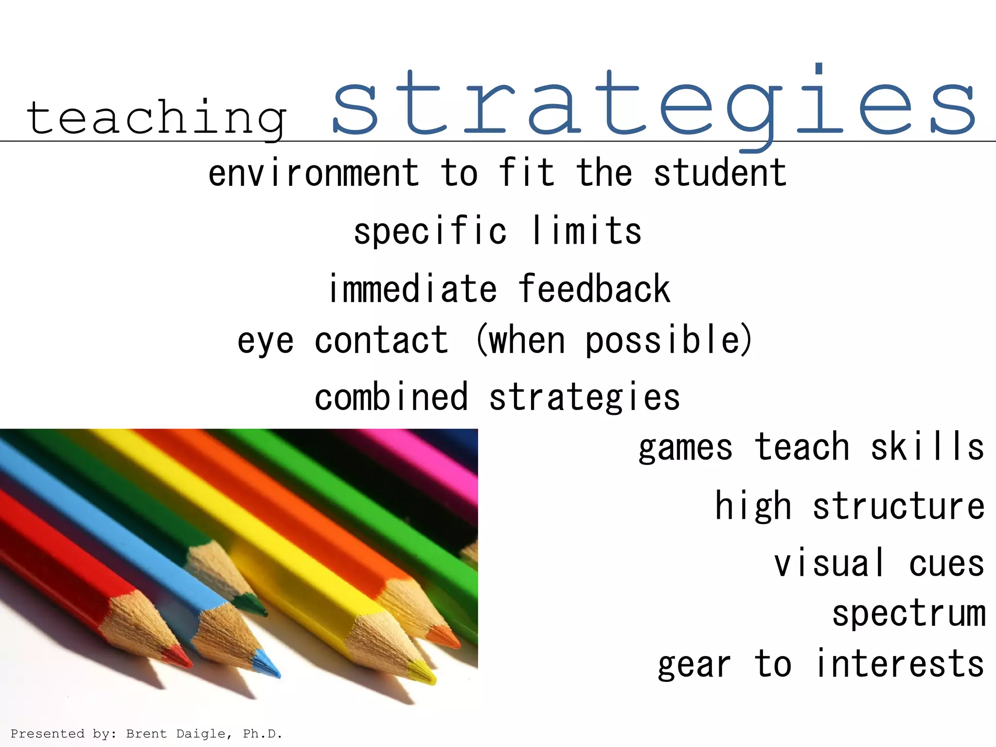 teaching                           strategies
                       environment to fit the student
                                    specific limits
                                immediate feedback
                           eye contact (when possible)
                               combined strategies
                                                games teach skills
                                                         high structure
                                                            visual cues
                                                               spectrum
                                                      gear to interests
Presented by: Brent Daigle, Ph.D.
 