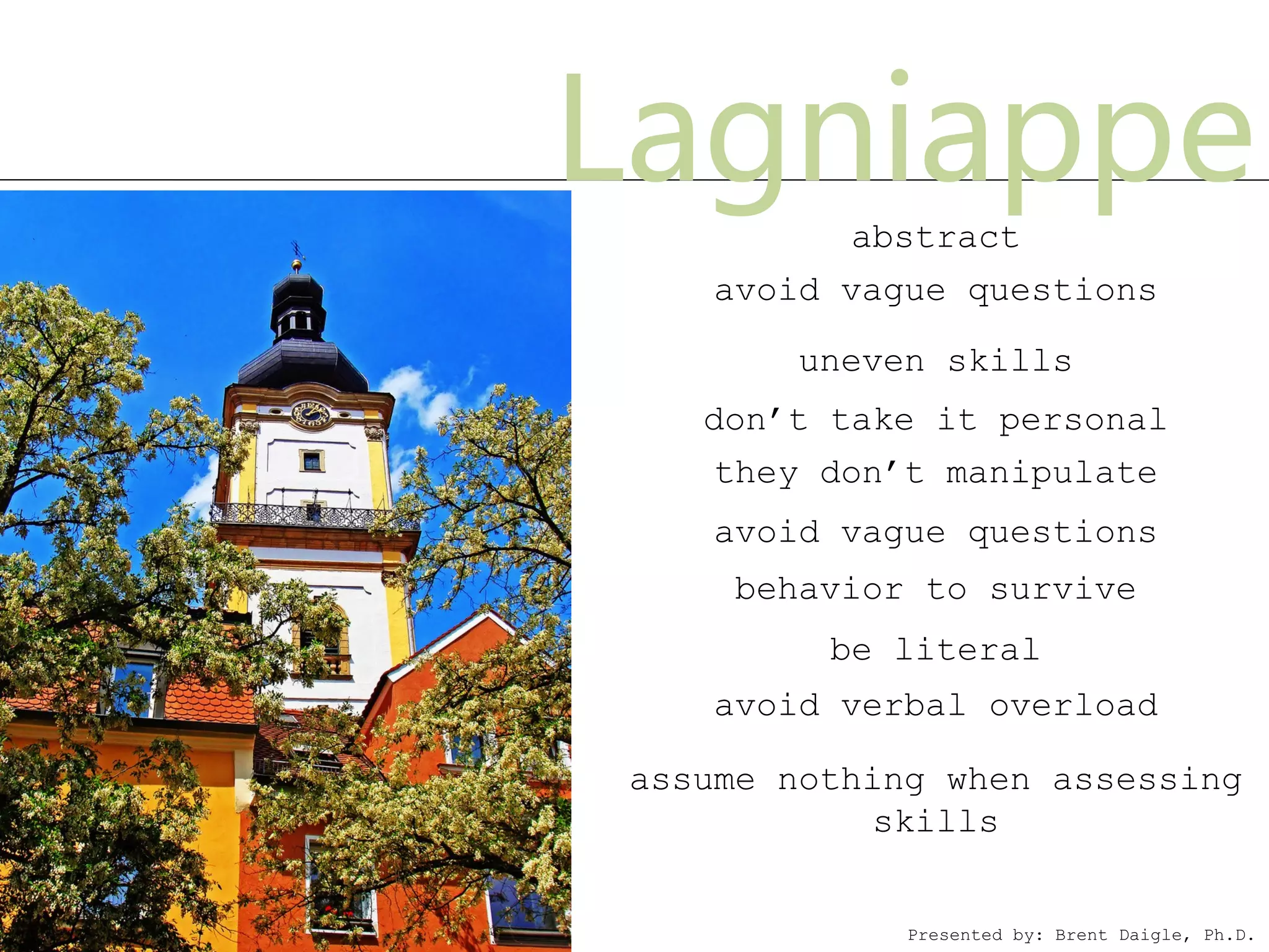 Lagniappe  abstract
    avoid vague questions

        uneven skills
   don’t take it personal
    they don’t manipulate
    avoid vague questions
     behavior to survive
         be literal
    avoid verbal overload

assume nothing when assessing
            skills


             Presented by: Brent Daigle, Ph.D.
 