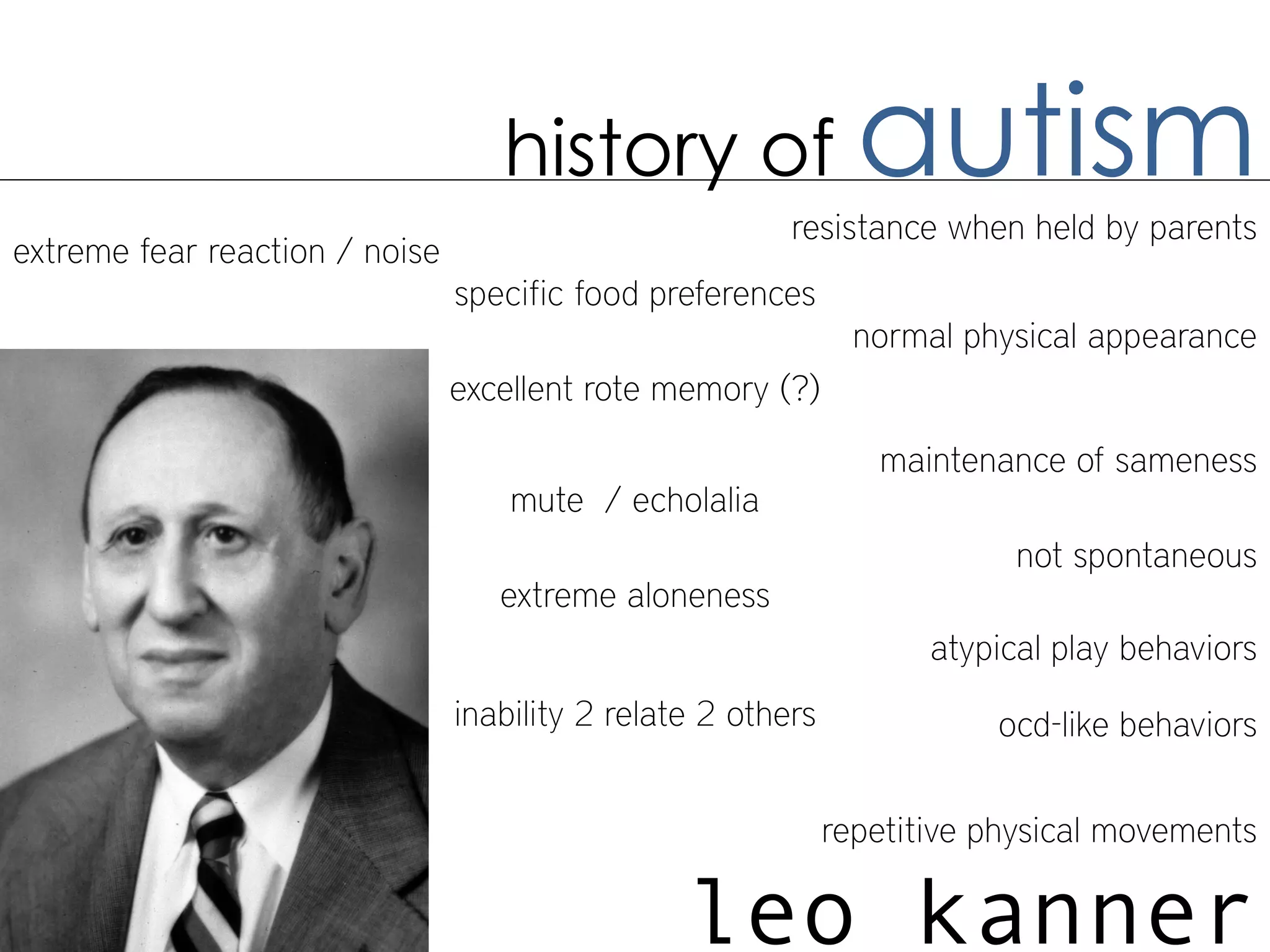 history of                   autism
                                                         resistance when held by parents
extreme fear reaction / noise
                                specific food preferences
                                                                normal physical appearance
                                excellent rote memory (?)

                                                                 maintenance of sameness
                                    mute / echolalia
                                                                           not spontaneous
                                   extreme aloneness
                                                                     atypical play behaviors
                                inability 2 relate 2 others              ocd-like behaviors

                                                              repetitive physical movements

                                                 leo kanner
 