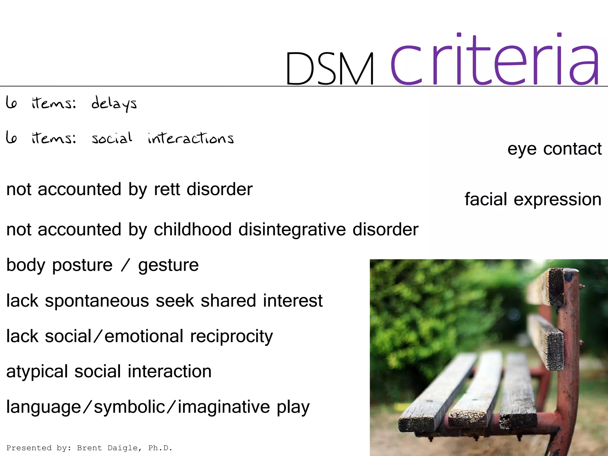 6 items: delays
                                    DSM       criteria
6 items: social interactions
                                                          eye contact

not accounted by rett disorder                       facial expression
not accounted by childhood disintegrative disorder
body posture / gesture
lack spontaneous seek shared interest
lack social/emotional reciprocity
atypical social interaction
language/symbolic/imaginative play
Presented by: Brent Daigle, Ph.D.
 
