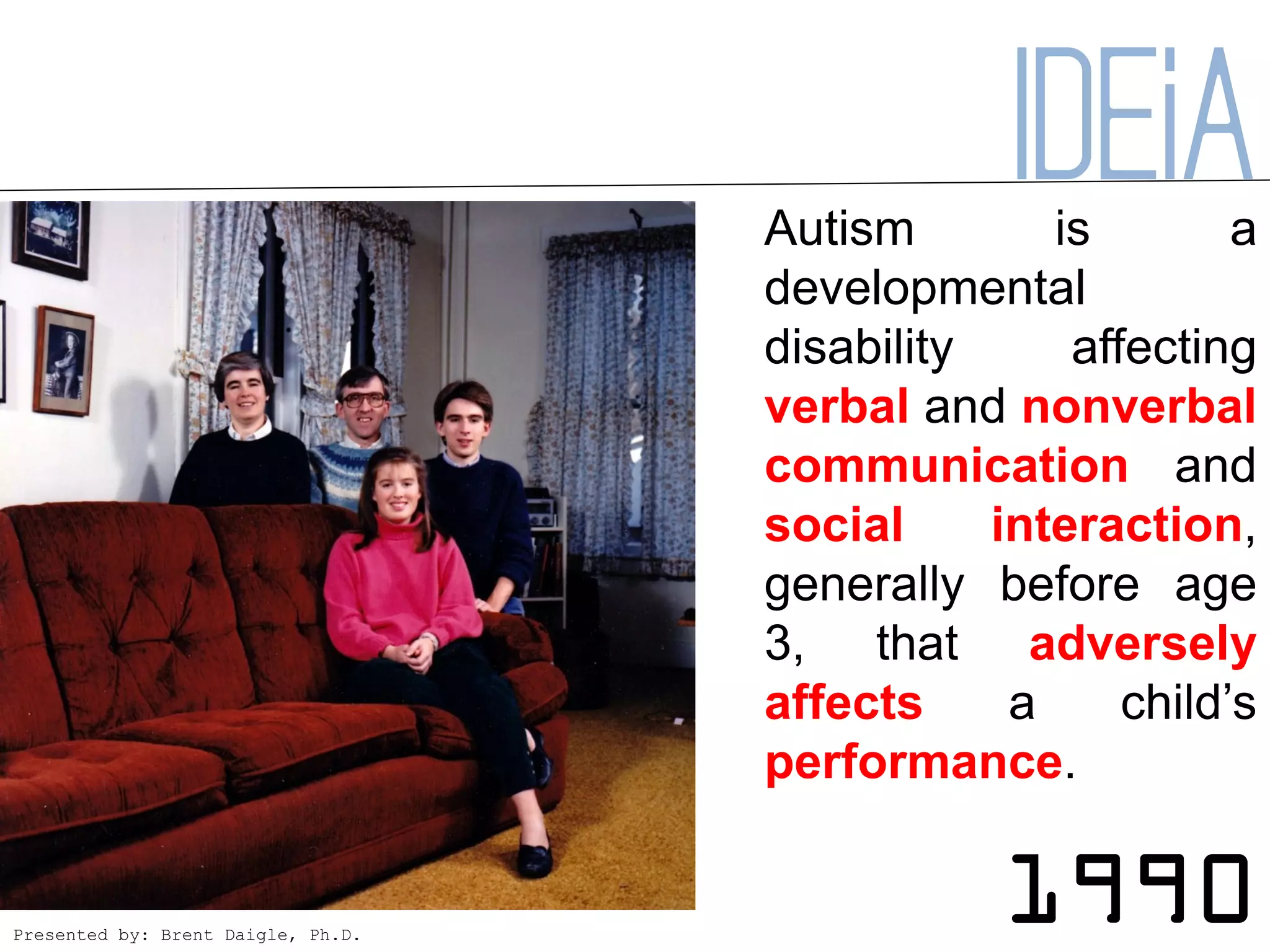Autism
                                                IDEiA
                                                  is        a
                                    developmental
                                    disability     affecting
                                    verbal and nonverbal
                                    communication and
                                    social     interaction,
                                    generally before age
                                    3, that adversely
                                    affects     a     child’s
                                    performance.


Presented by: Brent Daigle, Ph.D.
                                                1990
 
