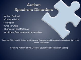 •Autism Defined
  •Characteristics
  •Strategies
  •Child in Crisis
  •Curriculum and Materials
  •Additional Resources and Information


“Teaching Children with Autism and Pervasive Developmental Disorders in School and the Home”
                                       Jane F Iannacconi

         “Learning Autism for the General Education and Inclusion Setting”
 