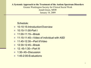 A Systemic Approach to the Treatment of the Autism Spectrum Disorders
           Greater Washington Society for Clinical Social Work
                          Jonah Green, MSW
                           January 18, 2009



     Schedule:
    10-10:15-Introduction/Overview
    10:15-11:00-Part I
    11:00-11:15—Break
    11:15-11:45—Video of individual with ASD
    11:45-12:30—Part II/Video
    12:30-12:45—Break
    12: 45-1:30—Part III
    1:30-:45--Discussion
    1:45-2:00-Evaluations

                                                                        1
 