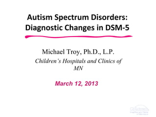 Autism Spectrum Disorders:
Diagnostic Changes in DSM-5

    Michael Troy, Ph.D., L.P.
  Children’s Hospitals and Clinics of
                MN

          March 12, 2013



                   Delivering Next Generation
                              Care
 